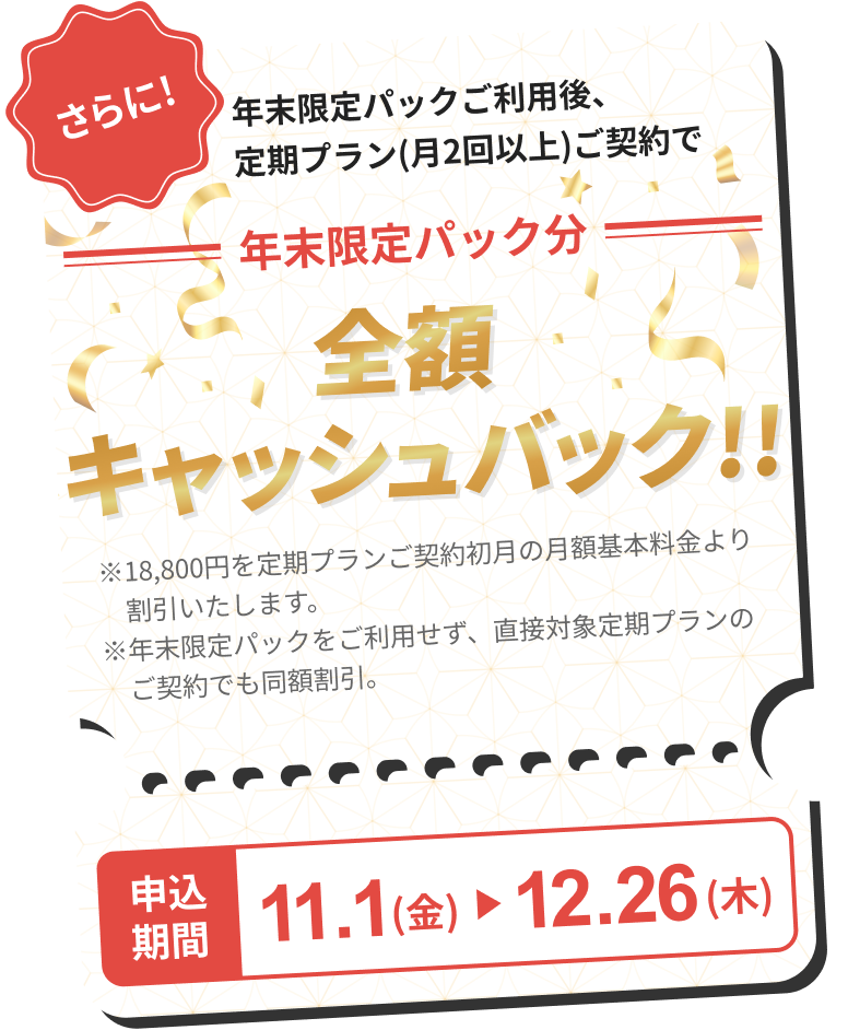 さらに! 年末限定パックご利用後、定期プラン(月2回以上)ご加入で年末限定パック分 全額キャッシュバック 申し込み期間11.1(金)→12.6(木)