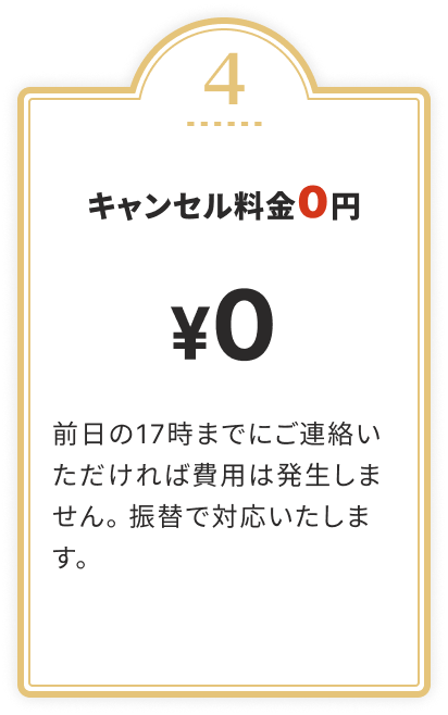 キャンセル料金0円 前日の17時までにご連絡いただければ費用は発生しません。振替で対応いたします。
