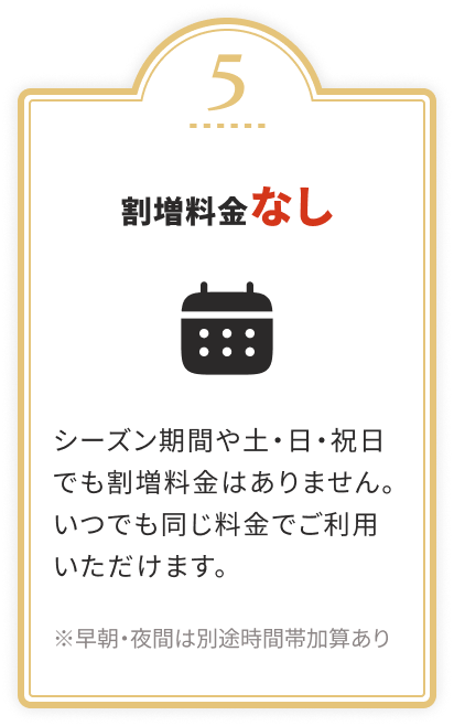 割増料金なし シーズン期間や土・日・祝日でも割増料金はありません。いつでも同じ料金でご利用いただけます。 ※早朝・夜間は別途時間帯加算あり