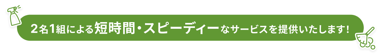 2名1組による短時間・スピーディーなサービスを提供いたします！