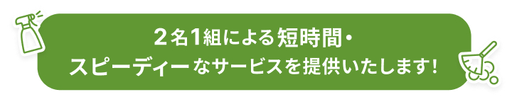 2名1組による短時間・スピーディーなサービスを提供いたします！