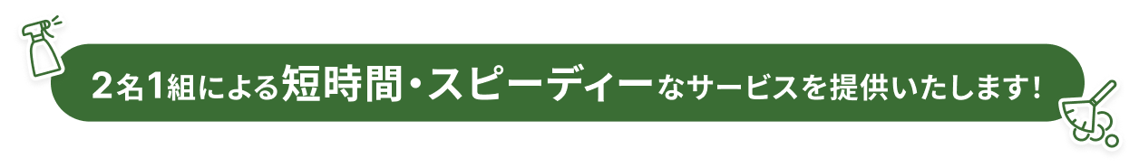 2名1組による短時間・スピーディーなサービスを提供いたします！