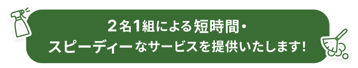 2名1組による短時間・スピーディーなサービスを提供いたします！