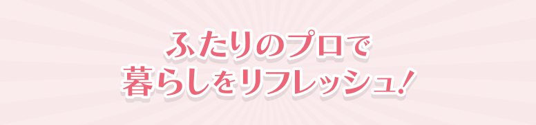 ふたりのプロで暮らしをリフレッシュ！