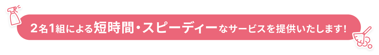 2名1組による短時間・スピーディーなサービスを提供いたします！