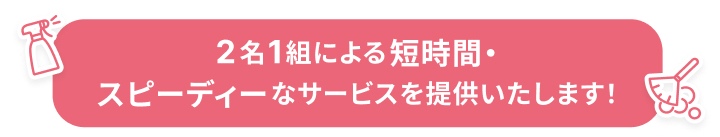 2名1組による短時間・スピーディーなサービスを提供いたします！